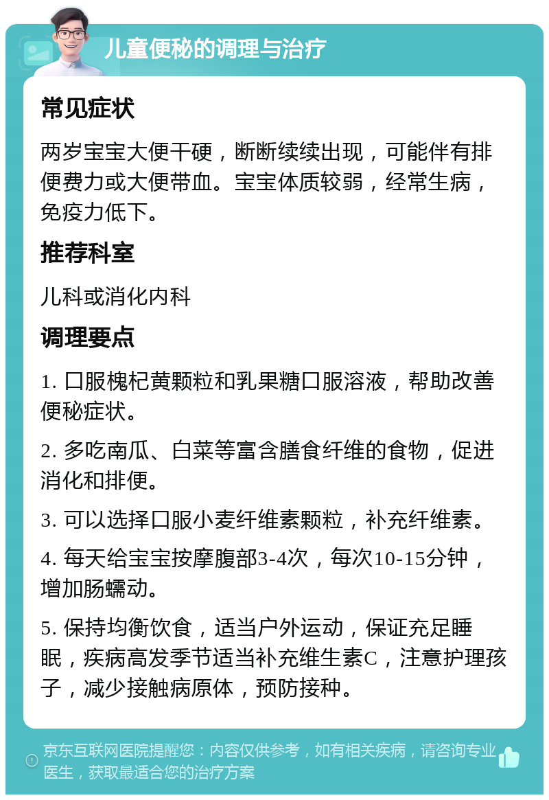 儿童便秘的调理与治疗 常见症状 两岁宝宝大便干硬，断断续续出现，可能伴有排便费力或大便带血。宝宝体质较弱，经常生病，免疫力低下。 推荐科室 儿科或消化内科 调理要点 1. 口服槐杞黄颗粒和乳果糖口服溶液，帮助改善便秘症状。 2. 多吃南瓜、白菜等富含膳食纤维的食物，促进消化和排便。 3. 可以选择口服小麦纤维素颗粒，补充纤维素。 4. 每天给宝宝按摩腹部3-4次，每次10-15分钟，增加肠蠕动。 5. 保持均衡饮食，适当户外运动，保证充足睡眠，疾病高发季节适当补充维生素C，注意护理孩子，减少接触病原体，预防接种。