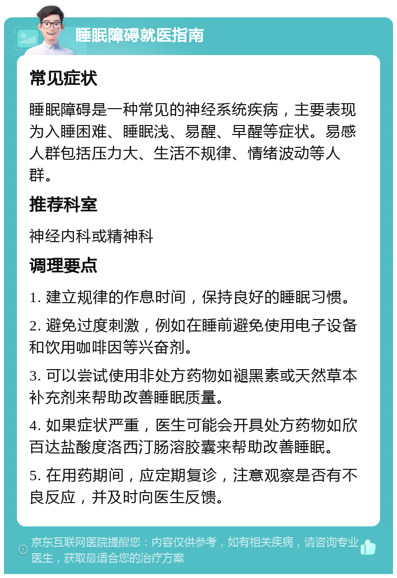 睡眠障碍就医指南 常见症状 睡眠障碍是一种常见的神经系统疾病，主要表现为入睡困难、睡眠浅、易醒、早醒等症状。易感人群包括压力大、生活不规律、情绪波动等人群。 推荐科室 神经内科或精神科 调理要点 1. 建立规律的作息时间，保持良好的睡眠习惯。 2. 避免过度刺激，例如在睡前避免使用电子设备和饮用咖啡因等兴奋剂。 3. 可以尝试使用非处方药物如褪黑素或天然草本补充剂来帮助改善睡眠质量。 4. 如果症状严重，医生可能会开具处方药物如欣百达盐酸度洛西汀肠溶胶囊来帮助改善睡眠。 5. 在用药期间，应定期复诊，注意观察是否有不良反应，并及时向医生反馈。