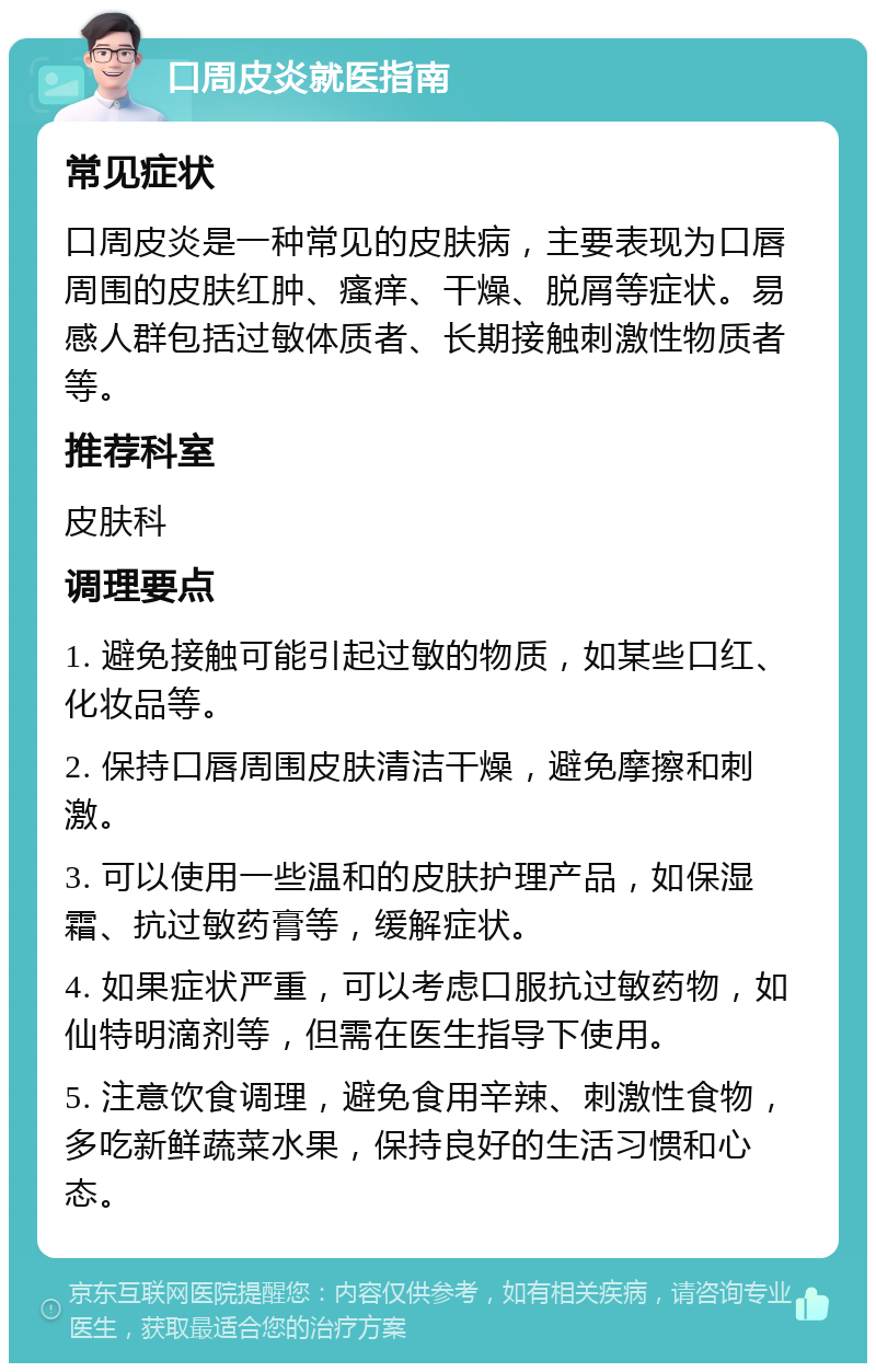 口周皮炎就医指南 常见症状 口周皮炎是一种常见的皮肤病，主要表现为口唇周围的皮肤红肿、瘙痒、干燥、脱屑等症状。易感人群包括过敏体质者、长期接触刺激性物质者等。 推荐科室 皮肤科 调理要点 1. 避免接触可能引起过敏的物质，如某些口红、化妆品等。 2. 保持口唇周围皮肤清洁干燥，避免摩擦和刺激。 3. 可以使用一些温和的皮肤护理产品，如保湿霜、抗过敏药膏等，缓解症状。 4. 如果症状严重，可以考虑口服抗过敏药物，如仙特明滴剂等，但需在医生指导下使用。 5. 注意饮食调理，避免食用辛辣、刺激性食物，多吃新鲜蔬菜水果，保持良好的生活习惯和心态。