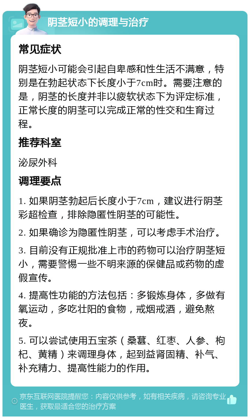 阴茎短小的调理与治疗 常见症状 阴茎短小可能会引起自卑感和性生活不满意，特别是在勃起状态下长度小于7cm时。需要注意的是，阴茎的长度并非以疲软状态下为评定标准，正常长度的阴茎可以完成正常的性交和生育过程。 推荐科室 泌尿外科 调理要点 1. 如果阴茎勃起后长度小于7cm，建议进行阴茎彩超检查，排除隐匿性阴茎的可能性。 2. 如果确诊为隐匿性阴茎，可以考虑手术治疗。 3. 目前没有正规批准上市的药物可以治疗阴茎短小，需要警惕一些不明来源的保健品或药物的虚假宣传。 4. 提高性功能的方法包括：多锻炼身体，多做有氧运动，多吃壮阳的食物，戒烟戒酒，避免熬夜。 5. 可以尝试使用五宝茶（桑葚、红枣、人参、枸杞、黄精）来调理身体，起到益肾固精、补气、补充精力、提高性能力的作用。