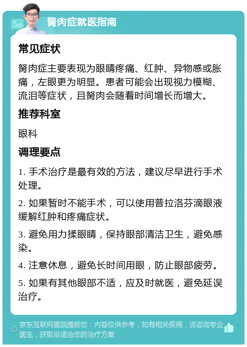 胬肉症就医指南 常见症状 胬肉症主要表现为眼睛疼痛、红肿、异物感或胀痛，左眼更为明显。患者可能会出现视力模糊、流泪等症状，且胬肉会随着时间增长而增大。 推荐科室 眼科 调理要点 1. 手术治疗是最有效的方法，建议尽早进行手术处理。 2. 如果暂时不能手术，可以使用普拉洛芬滴眼液缓解红肿和疼痛症状。 3. 避免用力揉眼睛，保持眼部清洁卫生，避免感染。 4. 注意休息，避免长时间用眼，防止眼部疲劳。 5. 如果有其他眼部不适，应及时就医，避免延误治疗。