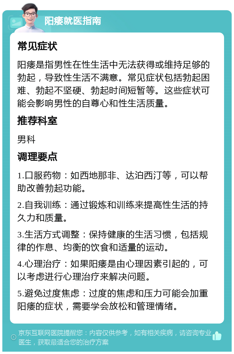 阳痿就医指南 常见症状 阳痿是指男性在性生活中无法获得或维持足够的勃起，导致性生活不满意。常见症状包括勃起困难、勃起不坚硬、勃起时间短暂等。这些症状可能会影响男性的自尊心和性生活质量。 推荐科室 男科 调理要点 1.口服药物：如西地那非、达泊西汀等，可以帮助改善勃起功能。 2.自我训练：通过锻炼和训练来提高性生活的持久力和质量。 3.生活方式调整：保持健康的生活习惯，包括规律的作息、均衡的饮食和适量的运动。 4.心理治疗：如果阳痿是由心理因素引起的，可以考虑进行心理治疗来解决问题。 5.避免过度焦虑：过度的焦虑和压力可能会加重阳痿的症状，需要学会放松和管理情绪。