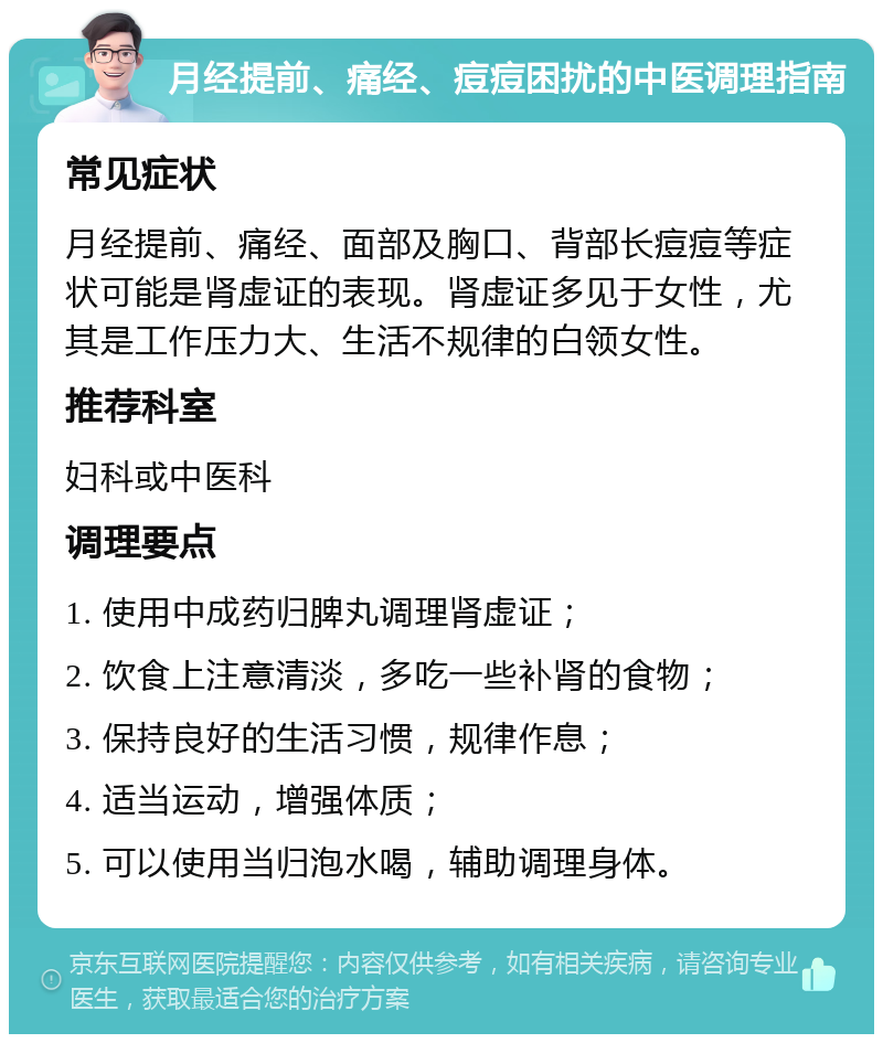 月经提前、痛经、痘痘困扰的中医调理指南 常见症状 月经提前、痛经、面部及胸口、背部长痘痘等症状可能是肾虚证的表现。肾虚证多见于女性，尤其是工作压力大、生活不规律的白领女性。 推荐科室 妇科或中医科 调理要点 1. 使用中成药归脾丸调理肾虚证； 2. 饮食上注意清淡，多吃一些补肾的食物； 3. 保持良好的生活习惯，规律作息； 4. 适当运动，增强体质； 5. 可以使用当归泡水喝，辅助调理身体。