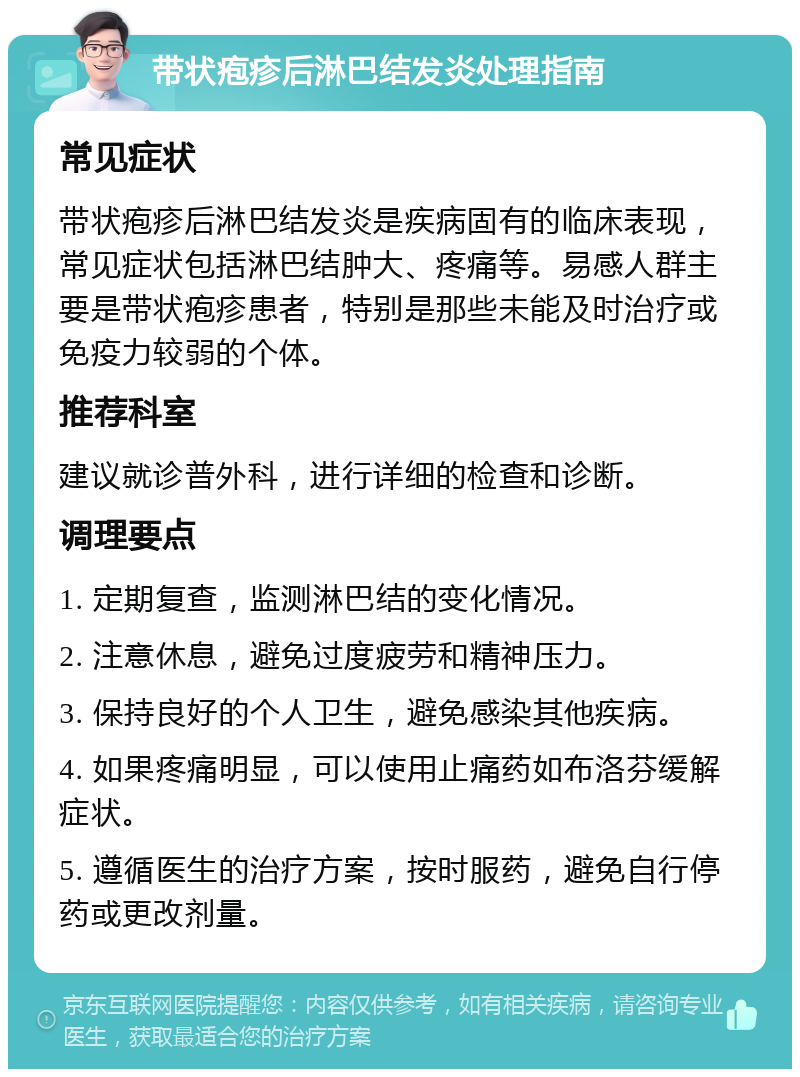 带状疱疹后淋巴结发炎处理指南 常见症状 带状疱疹后淋巴结发炎是疾病固有的临床表现，常见症状包括淋巴结肿大、疼痛等。易感人群主要是带状疱疹患者，特别是那些未能及时治疗或免疫力较弱的个体。 推荐科室 建议就诊普外科，进行详细的检查和诊断。 调理要点 1. 定期复查，监测淋巴结的变化情况。 2. 注意休息，避免过度疲劳和精神压力。 3. 保持良好的个人卫生，避免感染其他疾病。 4. 如果疼痛明显，可以使用止痛药如布洛芬缓解症状。 5. 遵循医生的治疗方案，按时服药，避免自行停药或更改剂量。