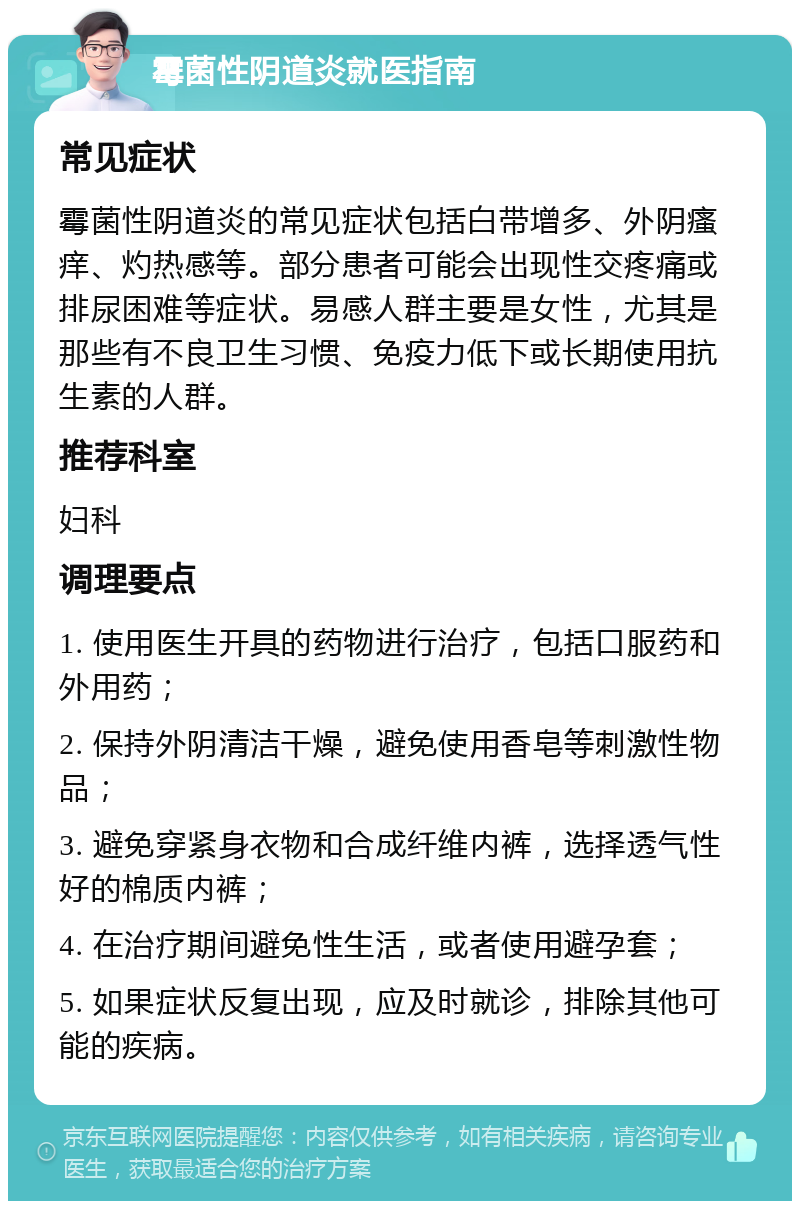 霉菌性阴道炎就医指南 常见症状 霉菌性阴道炎的常见症状包括白带增多、外阴瘙痒、灼热感等。部分患者可能会出现性交疼痛或排尿困难等症状。易感人群主要是女性，尤其是那些有不良卫生习惯、免疫力低下或长期使用抗生素的人群。 推荐科室 妇科 调理要点 1. 使用医生开具的药物进行治疗，包括口服药和外用药； 2. 保持外阴清洁干燥，避免使用香皂等刺激性物品； 3. 避免穿紧身衣物和合成纤维内裤，选择透气性好的棉质内裤； 4. 在治疗期间避免性生活，或者使用避孕套； 5. 如果症状反复出现，应及时就诊，排除其他可能的疾病。