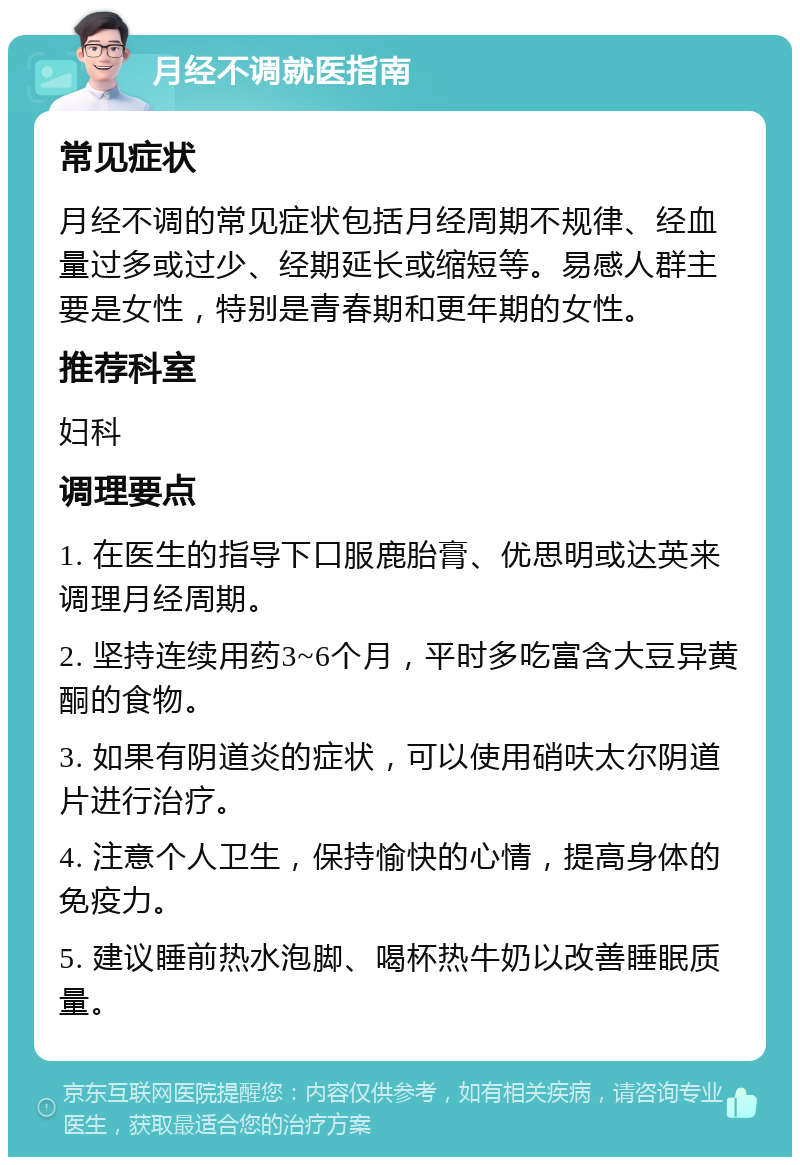 月经不调就医指南 常见症状 月经不调的常见症状包括月经周期不规律、经血量过多或过少、经期延长或缩短等。易感人群主要是女性，特别是青春期和更年期的女性。 推荐科室 妇科 调理要点 1. 在医生的指导下口服鹿胎膏、优思明或达英来调理月经周期。 2. 坚持连续用药3~6个月，平时多吃富含大豆异黄酮的食物。 3. 如果有阴道炎的症状，可以使用硝呋太尔阴道片进行治疗。 4. 注意个人卫生，保持愉快的心情，提高身体的免疫力。 5. 建议睡前热水泡脚、喝杯热牛奶以改善睡眠质量。