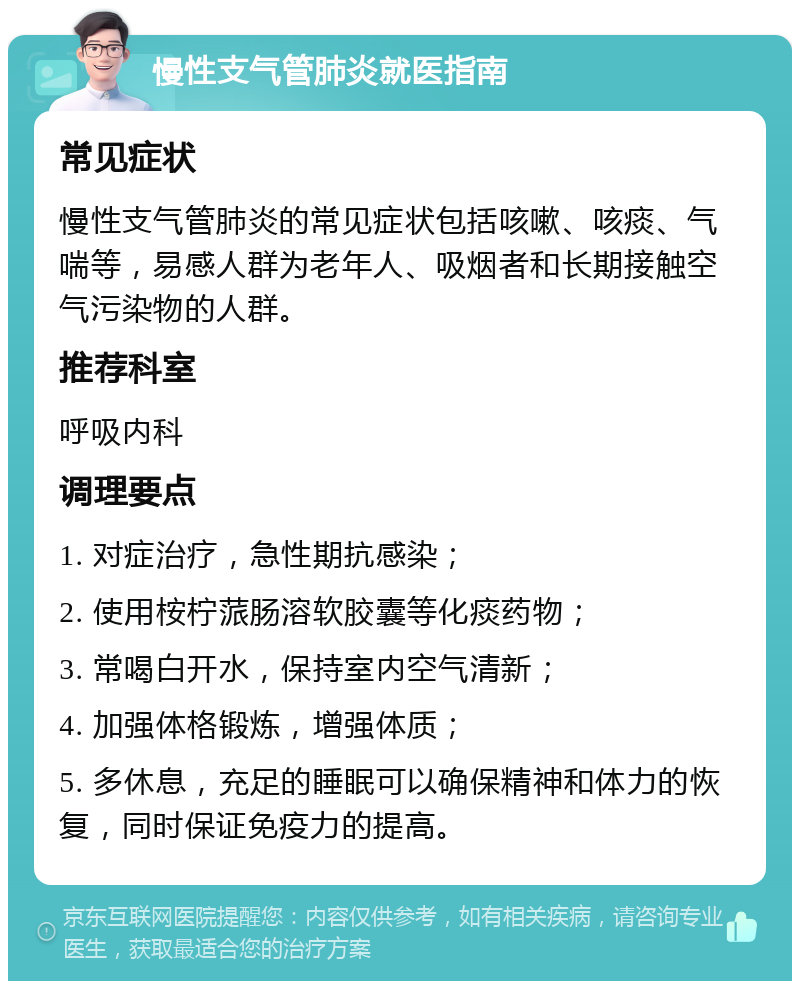 慢性支气管肺炎就医指南 常见症状 慢性支气管肺炎的常见症状包括咳嗽、咳痰、气喘等，易感人群为老年人、吸烟者和长期接触空气污染物的人群。 推荐科室 呼吸内科 调理要点 1. 对症治疗，急性期抗感染； 2. 使用桉柠蒎肠溶软胶囊等化痰药物； 3. 常喝白开水，保持室内空气清新； 4. 加强体格锻炼，增强体质； 5. 多休息，充足的睡眠可以确保精神和体力的恢复，同时保证免疫力的提高。