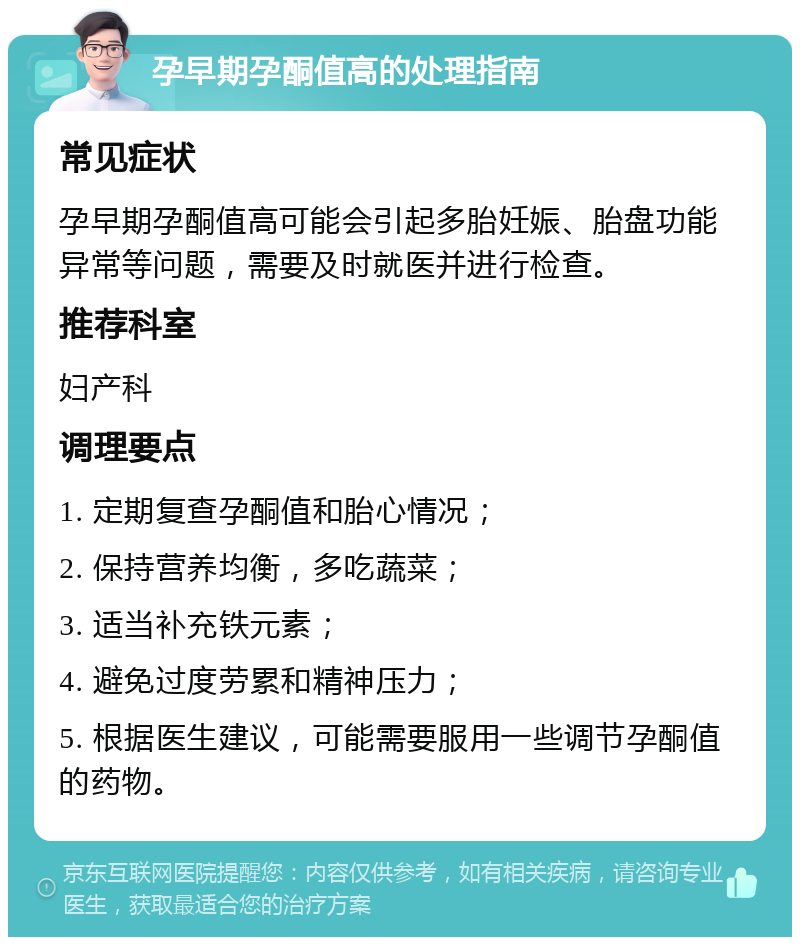 孕早期孕酮值高的处理指南 常见症状 孕早期孕酮值高可能会引起多胎妊娠、胎盘功能异常等问题，需要及时就医并进行检查。 推荐科室 妇产科 调理要点 1. 定期复查孕酮值和胎心情况； 2. 保持营养均衡，多吃蔬菜； 3. 适当补充铁元素； 4. 避免过度劳累和精神压力； 5. 根据医生建议，可能需要服用一些调节孕酮值的药物。