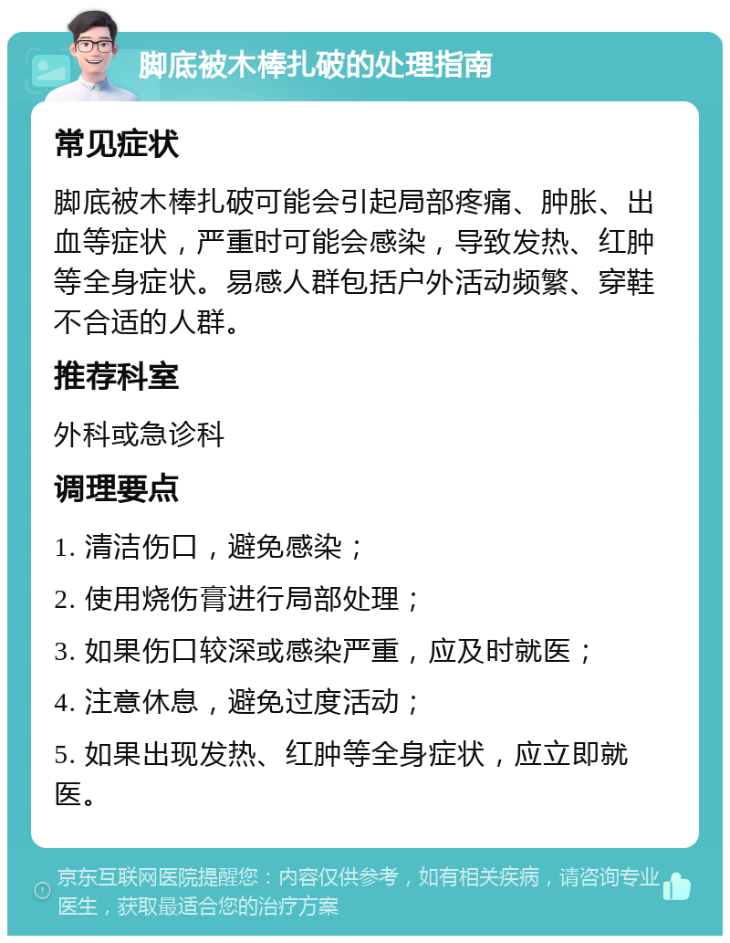 脚底被木棒扎破的处理指南 常见症状 脚底被木棒扎破可能会引起局部疼痛、肿胀、出血等症状，严重时可能会感染，导致发热、红肿等全身症状。易感人群包括户外活动频繁、穿鞋不合适的人群。 推荐科室 外科或急诊科 调理要点 1. 清洁伤口，避免感染； 2. 使用烧伤膏进行局部处理； 3. 如果伤口较深或感染严重，应及时就医； 4. 注意休息，避免过度活动； 5. 如果出现发热、红肿等全身症状，应立即就医。