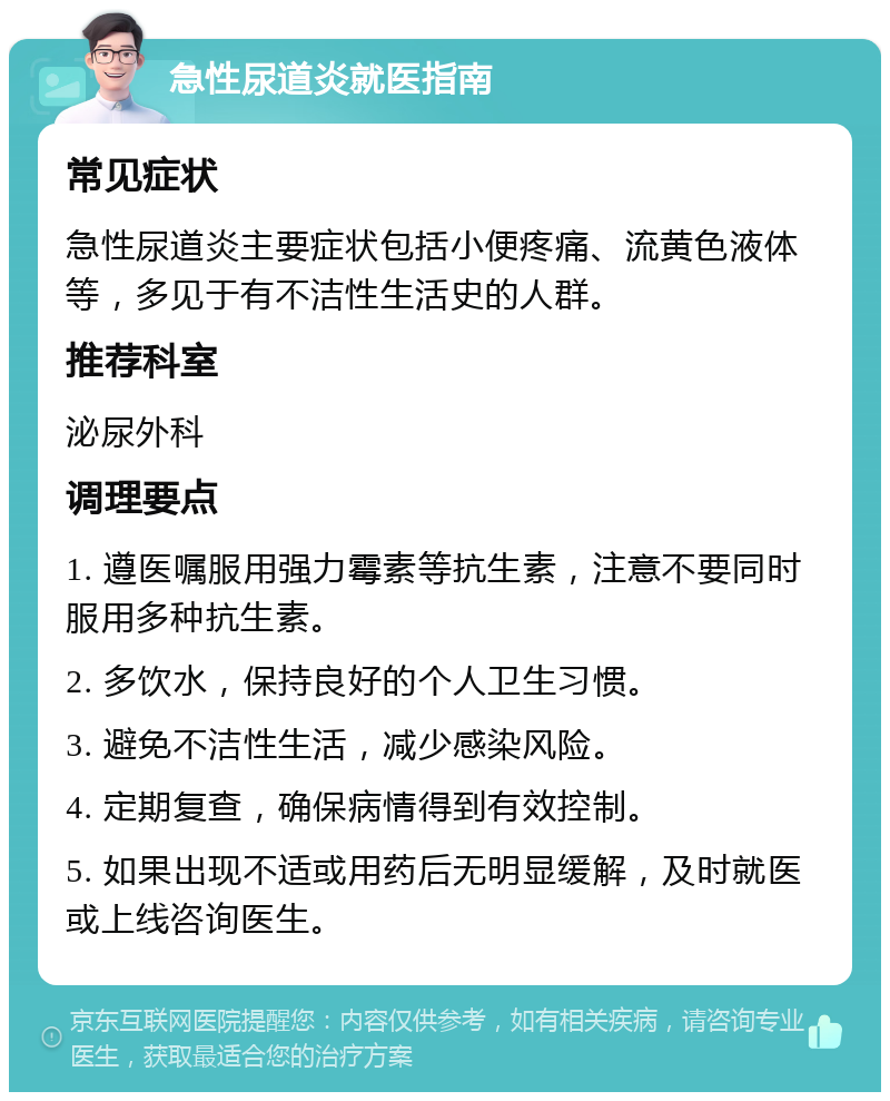 急性尿道炎就医指南 常见症状 急性尿道炎主要症状包括小便疼痛、流黄色液体等，多见于有不洁性生活史的人群。 推荐科室 泌尿外科 调理要点 1. 遵医嘱服用强力霉素等抗生素，注意不要同时服用多种抗生素。 2. 多饮水，保持良好的个人卫生习惯。 3. 避免不洁性生活，减少感染风险。 4. 定期复查，确保病情得到有效控制。 5. 如果出现不适或用药后无明显缓解，及时就医或上线咨询医生。