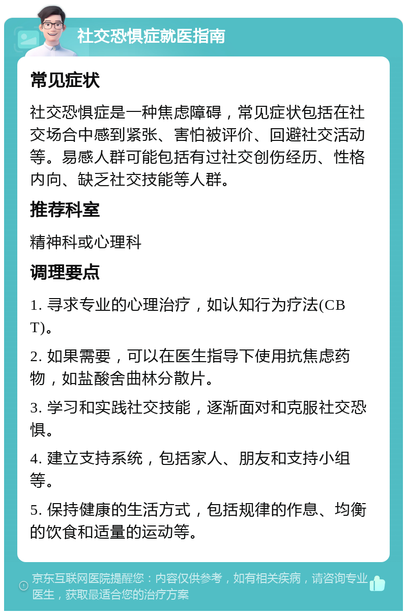 社交恐惧症就医指南 常见症状 社交恐惧症是一种焦虑障碍，常见症状包括在社交场合中感到紧张、害怕被评价、回避社交活动等。易感人群可能包括有过社交创伤经历、性格内向、缺乏社交技能等人群。 推荐科室 精神科或心理科 调理要点 1. 寻求专业的心理治疗，如认知行为疗法(CBT)。 2. 如果需要，可以在医生指导下使用抗焦虑药物，如盐酸舍曲林分散片。 3. 学习和实践社交技能，逐渐面对和克服社交恐惧。 4. 建立支持系统，包括家人、朋友和支持小组等。 5. 保持健康的生活方式，包括规律的作息、均衡的饮食和适量的运动等。