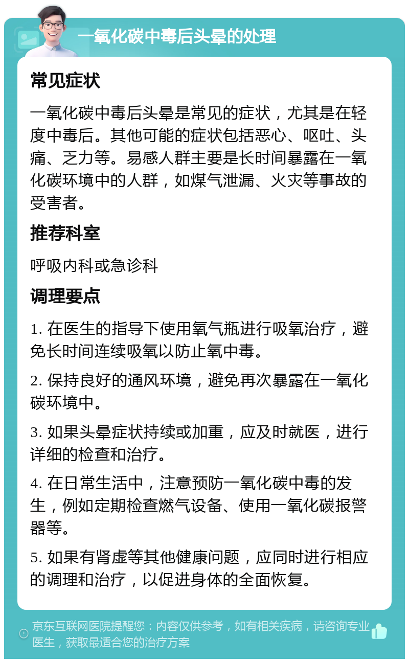 一氧化碳中毒后头晕的处理 常见症状 一氧化碳中毒后头晕是常见的症状，尤其是在轻度中毒后。其他可能的症状包括恶心、呕吐、头痛、乏力等。易感人群主要是长时间暴露在一氧化碳环境中的人群，如煤气泄漏、火灾等事故的受害者。 推荐科室 呼吸内科或急诊科 调理要点 1. 在医生的指导下使用氧气瓶进行吸氧治疗，避免长时间连续吸氧以防止氧中毒。 2. 保持良好的通风环境，避免再次暴露在一氧化碳环境中。 3. 如果头晕症状持续或加重，应及时就医，进行详细的检查和治疗。 4. 在日常生活中，注意预防一氧化碳中毒的发生，例如定期检查燃气设备、使用一氧化碳报警器等。 5. 如果有肾虚等其他健康问题，应同时进行相应的调理和治疗，以促进身体的全面恢复。