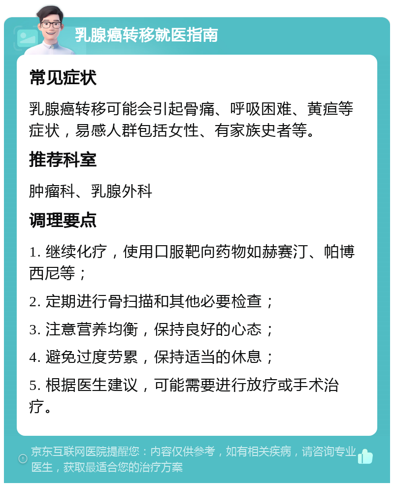 乳腺癌转移就医指南 常见症状 乳腺癌转移可能会引起骨痛、呼吸困难、黄疸等症状，易感人群包括女性、有家族史者等。 推荐科室 肿瘤科、乳腺外科 调理要点 1. 继续化疗，使用口服靶向药物如赫赛汀、帕博西尼等； 2. 定期进行骨扫描和其他必要检查； 3. 注意营养均衡，保持良好的心态； 4. 避免过度劳累，保持适当的休息； 5. 根据医生建议，可能需要进行放疗或手术治疗。