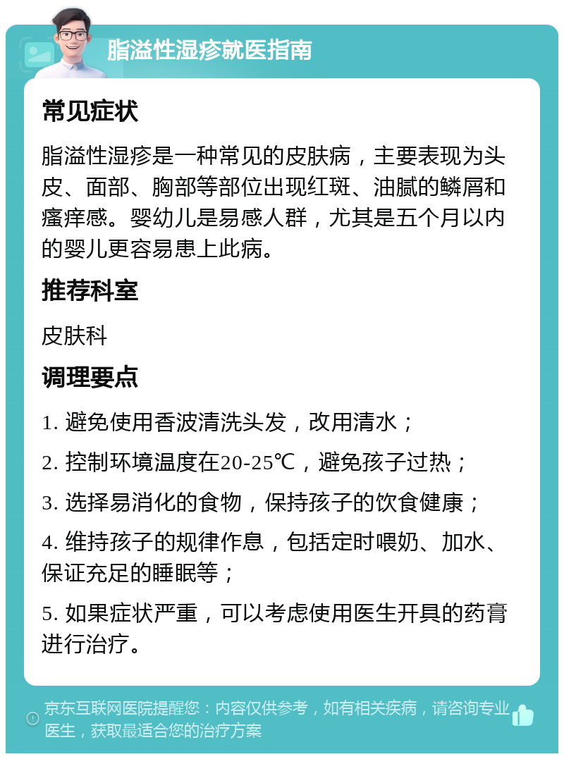 脂溢性湿疹就医指南 常见症状 脂溢性湿疹是一种常见的皮肤病，主要表现为头皮、面部、胸部等部位出现红斑、油腻的鳞屑和瘙痒感。婴幼儿是易感人群，尤其是五个月以内的婴儿更容易患上此病。 推荐科室 皮肤科 调理要点 1. 避免使用香波清洗头发，改用清水； 2. 控制环境温度在20-25℃，避免孩子过热； 3. 选择易消化的食物，保持孩子的饮食健康； 4. 维持孩子的规律作息，包括定时喂奶、加水、保证充足的睡眠等； 5. 如果症状严重，可以考虑使用医生开具的药膏进行治疗。