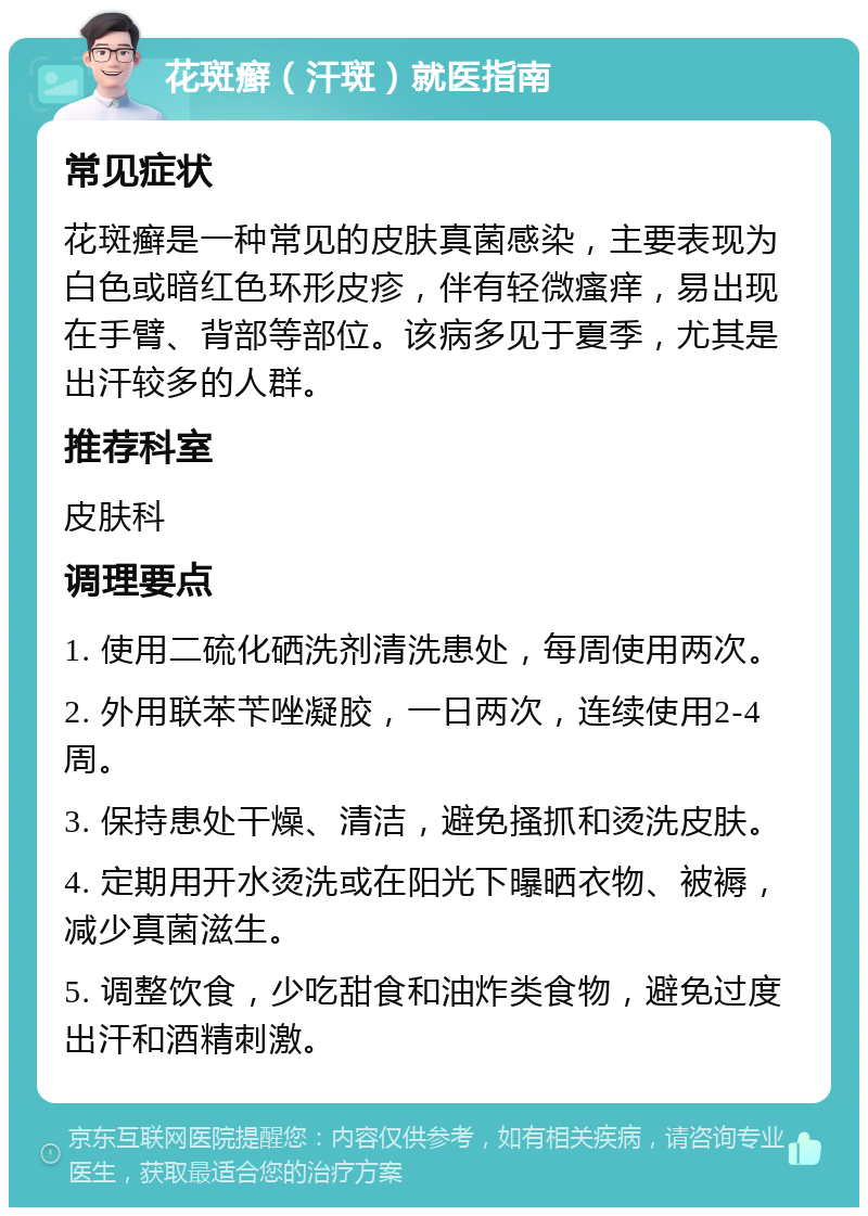 花斑癣（汗斑）就医指南 常见症状 花斑癣是一种常见的皮肤真菌感染，主要表现为白色或暗红色环形皮疹，伴有轻微瘙痒，易出现在手臂、背部等部位。该病多见于夏季，尤其是出汗较多的人群。 推荐科室 皮肤科 调理要点 1. 使用二硫化硒洗剂清洗患处，每周使用两次。 2. 外用联苯苄唑凝胶，一日两次，连续使用2-4周。 3. 保持患处干燥、清洁，避免搔抓和烫洗皮肤。 4. 定期用开水烫洗或在阳光下曝晒衣物、被褥，减少真菌滋生。 5. 调整饮食，少吃甜食和油炸类食物，避免过度出汗和酒精刺激。