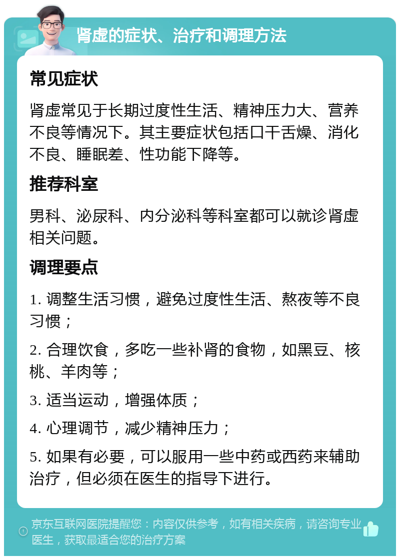 肾虚的症状、治疗和调理方法 常见症状 肾虚常见于长期过度性生活、精神压力大、营养不良等情况下。其主要症状包括口干舌燥、消化不良、睡眠差、性功能下降等。 推荐科室 男科、泌尿科、内分泌科等科室都可以就诊肾虚相关问题。 调理要点 1. 调整生活习惯，避免过度性生活、熬夜等不良习惯； 2. 合理饮食，多吃一些补肾的食物，如黑豆、核桃、羊肉等； 3. 适当运动，增强体质； 4. 心理调节，减少精神压力； 5. 如果有必要，可以服用一些中药或西药来辅助治疗，但必须在医生的指导下进行。