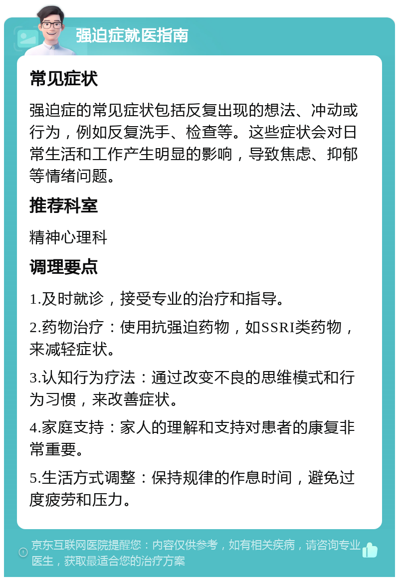 强迫症就医指南 常见症状 强迫症的常见症状包括反复出现的想法、冲动或行为，例如反复洗手、检查等。这些症状会对日常生活和工作产生明显的影响，导致焦虑、抑郁等情绪问题。 推荐科室 精神心理科 调理要点 1.及时就诊，接受专业的治疗和指导。 2.药物治疗：使用抗强迫药物，如SSRI类药物，来减轻症状。 3.认知行为疗法：通过改变不良的思维模式和行为习惯，来改善症状。 4.家庭支持：家人的理解和支持对患者的康复非常重要。 5.生活方式调整：保持规律的作息时间，避免过度疲劳和压力。