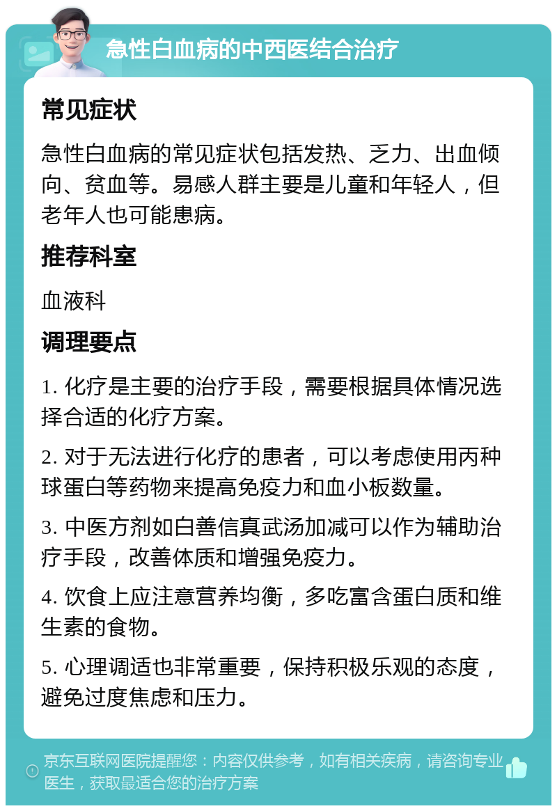 急性白血病的中西医结合治疗 常见症状 急性白血病的常见症状包括发热、乏力、出血倾向、贫血等。易感人群主要是儿童和年轻人，但老年人也可能患病。 推荐科室 血液科 调理要点 1. 化疗是主要的治疗手段，需要根据具体情况选择合适的化疗方案。 2. 对于无法进行化疗的患者，可以考虑使用丙种球蛋白等药物来提高免疫力和血小板数量。 3. 中医方剂如白善信真武汤加减可以作为辅助治疗手段，改善体质和增强免疫力。 4. 饮食上应注意营养均衡，多吃富含蛋白质和维生素的食物。 5. 心理调适也非常重要，保持积极乐观的态度，避免过度焦虑和压力。