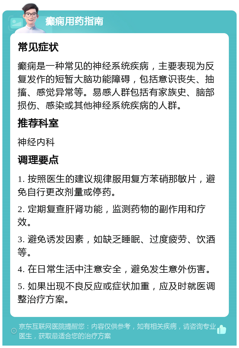 癫痫用药指南 常见症状 癫痫是一种常见的神经系统疾病，主要表现为反复发作的短暂大脑功能障碍，包括意识丧失、抽搐、感觉异常等。易感人群包括有家族史、脑部损伤、感染或其他神经系统疾病的人群。 推荐科室 神经内科 调理要点 1. 按照医生的建议规律服用复方苯硝那敏片，避免自行更改剂量或停药。 2. 定期复查肝肾功能，监测药物的副作用和疗效。 3. 避免诱发因素，如缺乏睡眠、过度疲劳、饮酒等。 4. 在日常生活中注意安全，避免发生意外伤害。 5. 如果出现不良反应或症状加重，应及时就医调整治疗方案。