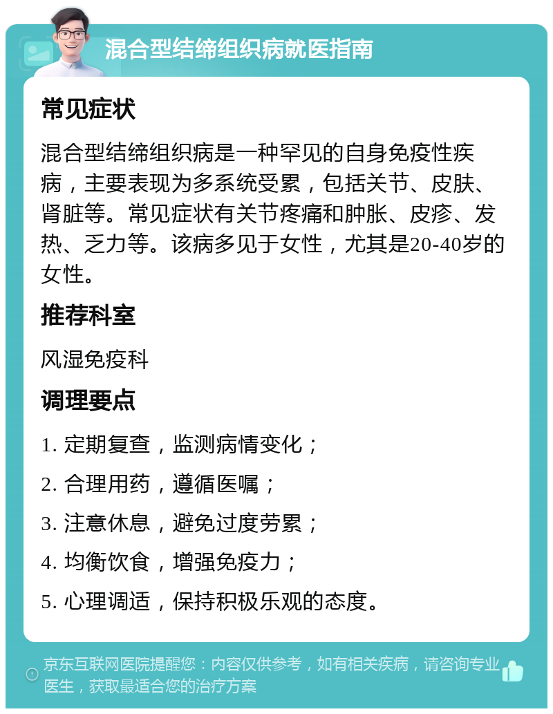 混合型结缔组织病就医指南 常见症状 混合型结缔组织病是一种罕见的自身免疫性疾病，主要表现为多系统受累，包括关节、皮肤、肾脏等。常见症状有关节疼痛和肿胀、皮疹、发热、乏力等。该病多见于女性，尤其是20-40岁的女性。 推荐科室 风湿免疫科 调理要点 1. 定期复查，监测病情变化； 2. 合理用药，遵循医嘱； 3. 注意休息，避免过度劳累； 4. 均衡饮食，增强免疫力； 5. 心理调适，保持积极乐观的态度。