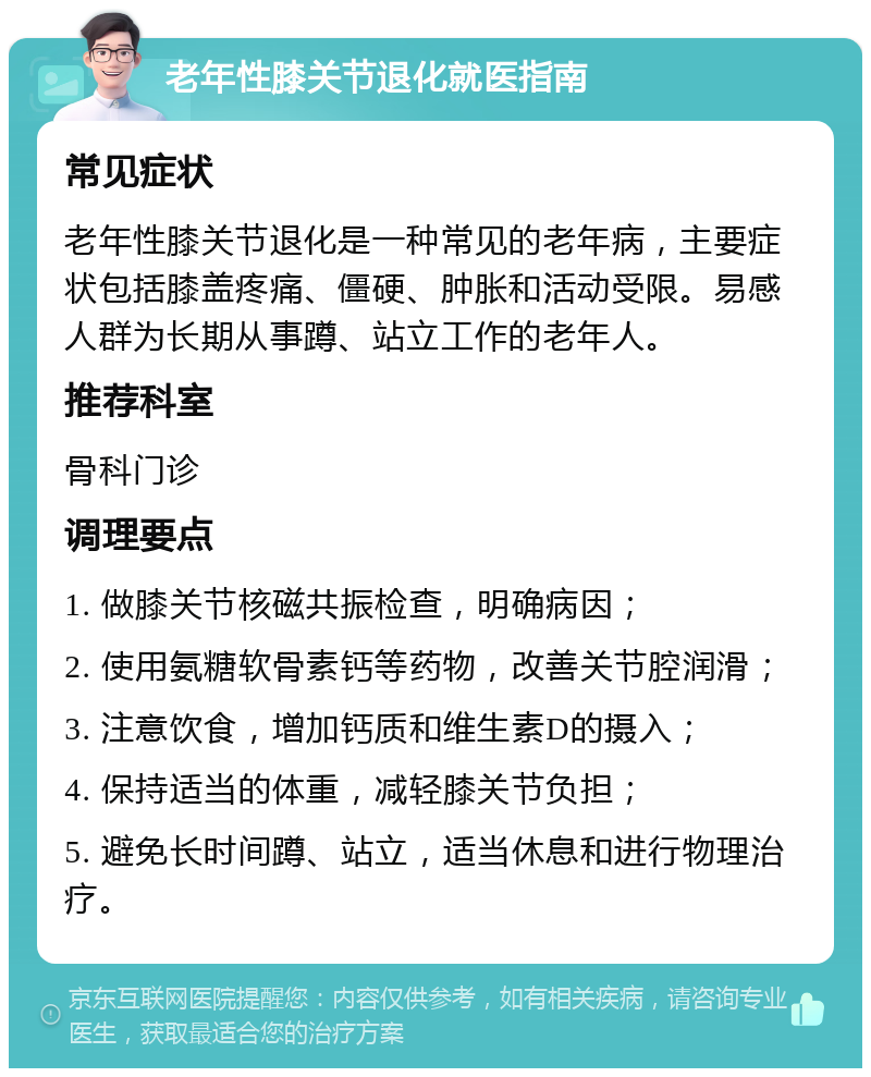 老年性膝关节退化就医指南 常见症状 老年性膝关节退化是一种常见的老年病，主要症状包括膝盖疼痛、僵硬、肿胀和活动受限。易感人群为长期从事蹲、站立工作的老年人。 推荐科室 骨科门诊 调理要点 1. 做膝关节核磁共振检查，明确病因； 2. 使用氨糖软骨素钙等药物，改善关节腔润滑； 3. 注意饮食，增加钙质和维生素D的摄入； 4. 保持适当的体重，减轻膝关节负担； 5. 避免长时间蹲、站立，适当休息和进行物理治疗。