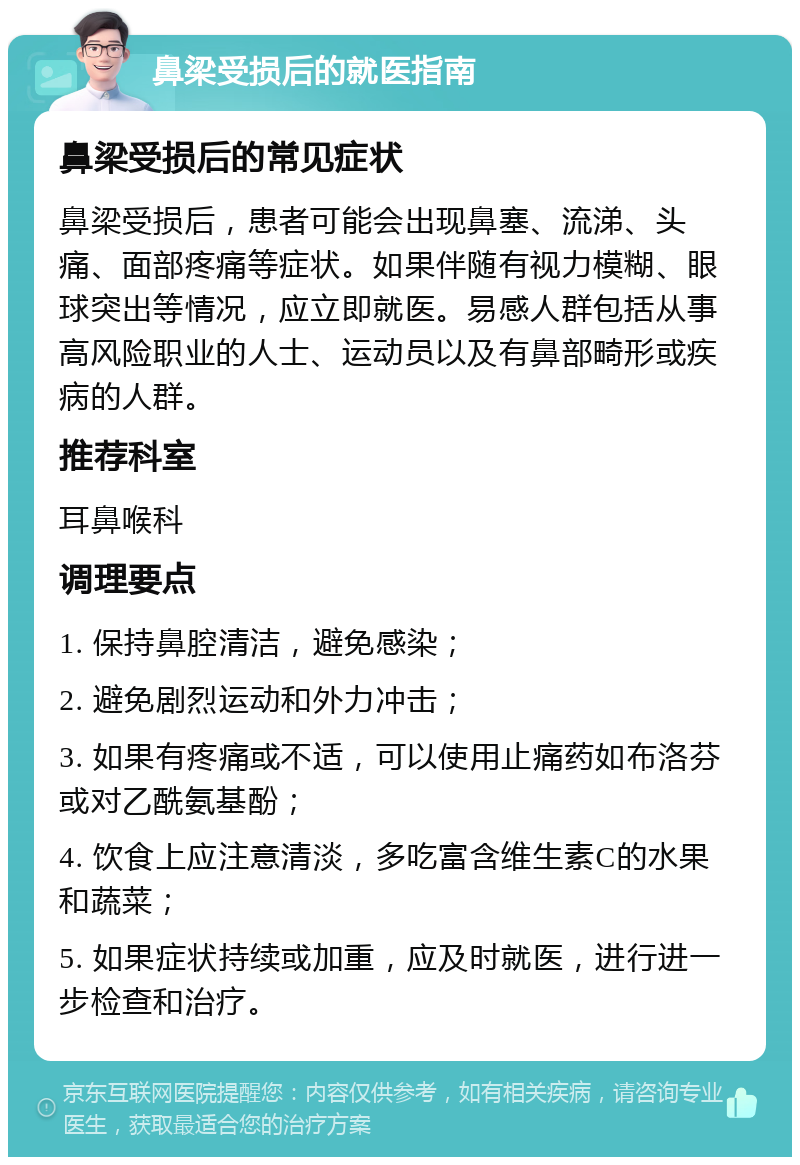 鼻梁受损后的就医指南 鼻梁受损后的常见症状 鼻梁受损后，患者可能会出现鼻塞、流涕、头痛、面部疼痛等症状。如果伴随有视力模糊、眼球突出等情况，应立即就医。易感人群包括从事高风险职业的人士、运动员以及有鼻部畸形或疾病的人群。 推荐科室 耳鼻喉科 调理要点 1. 保持鼻腔清洁，避免感染； 2. 避免剧烈运动和外力冲击； 3. 如果有疼痛或不适，可以使用止痛药如布洛芬或对乙酰氨基酚； 4. 饮食上应注意清淡，多吃富含维生素C的水果和蔬菜； 5. 如果症状持续或加重，应及时就医，进行进一步检查和治疗。