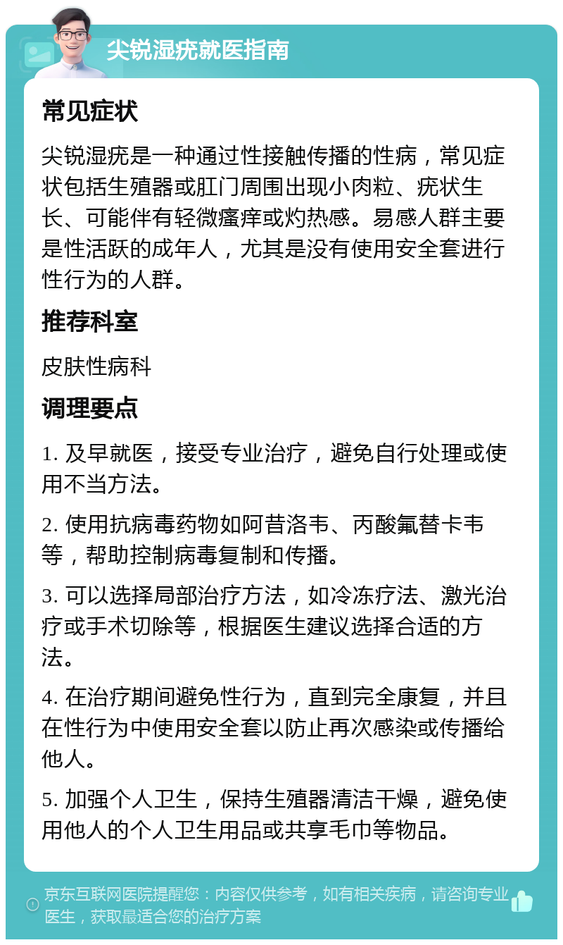 尖锐湿疣就医指南 常见症状 尖锐湿疣是一种通过性接触传播的性病，常见症状包括生殖器或肛门周围出现小肉粒、疣状生长、可能伴有轻微瘙痒或灼热感。易感人群主要是性活跃的成年人，尤其是没有使用安全套进行性行为的人群。 推荐科室 皮肤性病科 调理要点 1. 及早就医，接受专业治疗，避免自行处理或使用不当方法。 2. 使用抗病毒药物如阿昔洛韦、丙酸氟替卡韦等，帮助控制病毒复制和传播。 3. 可以选择局部治疗方法，如冷冻疗法、激光治疗或手术切除等，根据医生建议选择合适的方法。 4. 在治疗期间避免性行为，直到完全康复，并且在性行为中使用安全套以防止再次感染或传播给他人。 5. 加强个人卫生，保持生殖器清洁干燥，避免使用他人的个人卫生用品或共享毛巾等物品。