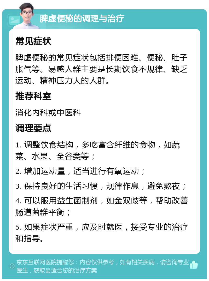 脾虚便秘的调理与治疗 常见症状 脾虚便秘的常见症状包括排便困难、便秘、肚子胀气等。易感人群主要是长期饮食不规律、缺乏运动、精神压力大的人群。 推荐科室 消化内科或中医科 调理要点 1. 调整饮食结构，多吃富含纤维的食物，如蔬菜、水果、全谷类等； 2. 增加运动量，适当进行有氧运动； 3. 保持良好的生活习惯，规律作息，避免熬夜； 4. 可以服用益生菌制剂，如金双歧等，帮助改善肠道菌群平衡； 5. 如果症状严重，应及时就医，接受专业的治疗和指导。