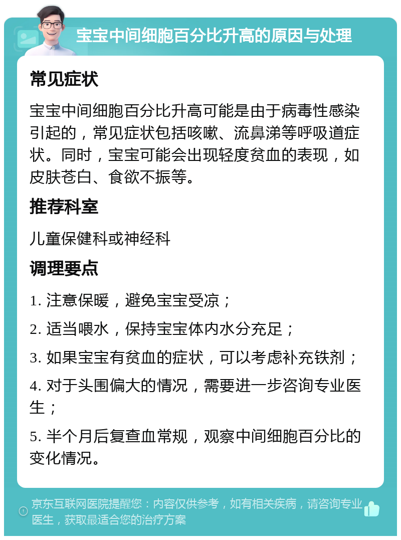 宝宝中间细胞百分比升高的原因与处理 常见症状 宝宝中间细胞百分比升高可能是由于病毒性感染引起的，常见症状包括咳嗽、流鼻涕等呼吸道症状。同时，宝宝可能会出现轻度贫血的表现，如皮肤苍白、食欲不振等。 推荐科室 儿童保健科或神经科 调理要点 1. 注意保暖，避免宝宝受凉； 2. 适当喂水，保持宝宝体内水分充足； 3. 如果宝宝有贫血的症状，可以考虑补充铁剂； 4. 对于头围偏大的情况，需要进一步咨询专业医生； 5. 半个月后复查血常规，观察中间细胞百分比的变化情况。