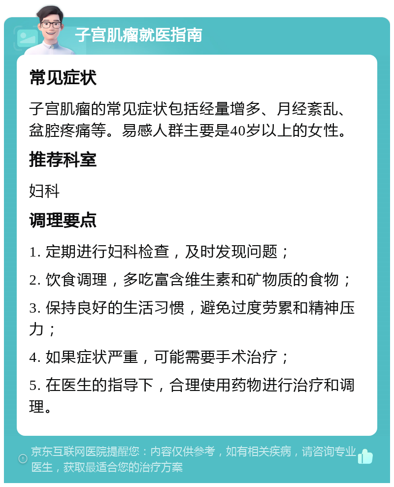 子宫肌瘤就医指南 常见症状 子宫肌瘤的常见症状包括经量增多、月经紊乱、盆腔疼痛等。易感人群主要是40岁以上的女性。 推荐科室 妇科 调理要点 1. 定期进行妇科检查，及时发现问题； 2. 饮食调理，多吃富含维生素和矿物质的食物； 3. 保持良好的生活习惯，避免过度劳累和精神压力； 4. 如果症状严重，可能需要手术治疗； 5. 在医生的指导下，合理使用药物进行治疗和调理。