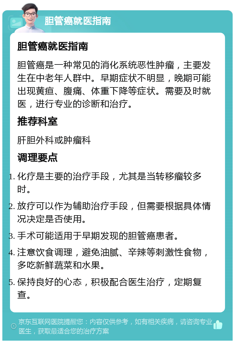 胆管癌就医指南 胆管癌就医指南 胆管癌是一种常见的消化系统恶性肿瘤，主要发生在中老年人群中。早期症状不明显，晚期可能出现黄疸、腹痛、体重下降等症状。需要及时就医，进行专业的诊断和治疗。 推荐科室 肝胆外科或肿瘤科 调理要点 化疗是主要的治疗手段，尤其是当转移瘤较多时。 放疗可以作为辅助治疗手段，但需要根据具体情况决定是否使用。 手术可能适用于早期发现的胆管癌患者。 注意饮食调理，避免油腻、辛辣等刺激性食物，多吃新鲜蔬菜和水果。 保持良好的心态，积极配合医生治疗，定期复查。