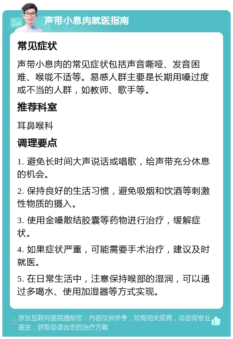 声带小息肉就医指南 常见症状 声带小息肉的常见症状包括声音嘶哑、发音困难、喉咙不适等。易感人群主要是长期用嗓过度或不当的人群，如教师、歌手等。 推荐科室 耳鼻喉科 调理要点 1. 避免长时间大声说话或唱歌，给声带充分休息的机会。 2. 保持良好的生活习惯，避免吸烟和饮酒等刺激性物质的摄入。 3. 使用金嗓散结胶囊等药物进行治疗，缓解症状。 4. 如果症状严重，可能需要手术治疗，建议及时就医。 5. 在日常生活中，注意保持喉部的湿润，可以通过多喝水、使用加湿器等方式实现。