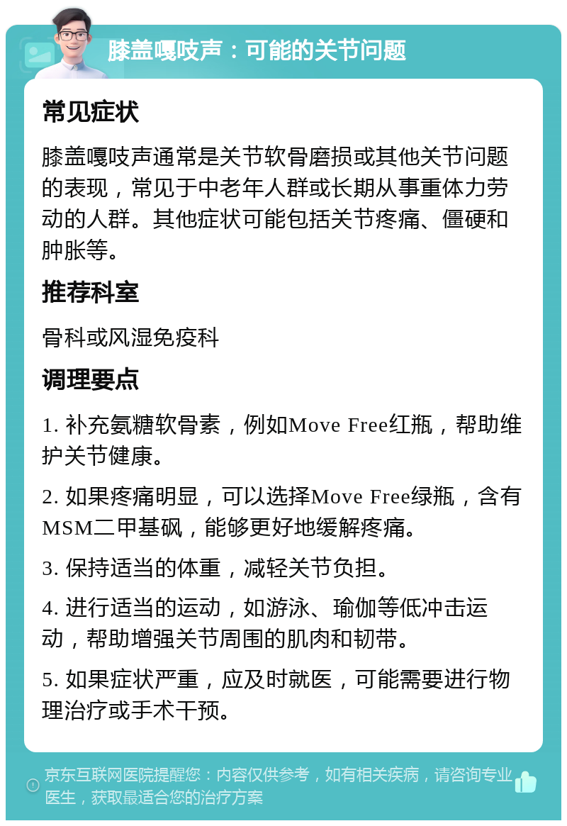 膝盖嘎吱声：可能的关节问题 常见症状 膝盖嘎吱声通常是关节软骨磨损或其他关节问题的表现，常见于中老年人群或长期从事重体力劳动的人群。其他症状可能包括关节疼痛、僵硬和肿胀等。 推荐科室 骨科或风湿免疫科 调理要点 1. 补充氨糖软骨素，例如Move Free红瓶，帮助维护关节健康。 2. 如果疼痛明显，可以选择Move Free绿瓶，含有MSM二甲基砜，能够更好地缓解疼痛。 3. 保持适当的体重，减轻关节负担。 4. 进行适当的运动，如游泳、瑜伽等低冲击运动，帮助增强关节周围的肌肉和韧带。 5. 如果症状严重，应及时就医，可能需要进行物理治疗或手术干预。