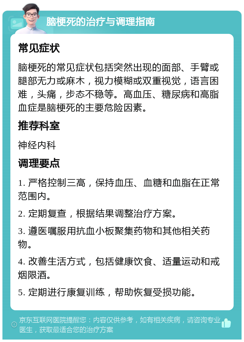 脑梗死的治疗与调理指南 常见症状 脑梗死的常见症状包括突然出现的面部、手臂或腿部无力或麻木，视力模糊或双重视觉，语言困难，头痛，步态不稳等。高血压、糖尿病和高脂血症是脑梗死的主要危险因素。 推荐科室 神经内科 调理要点 1. 严格控制三高，保持血压、血糖和血脂在正常范围内。 2. 定期复查，根据结果调整治疗方案。 3. 遵医嘱服用抗血小板聚集药物和其他相关药物。 4. 改善生活方式，包括健康饮食、适量运动和戒烟限酒。 5. 定期进行康复训练，帮助恢复受损功能。