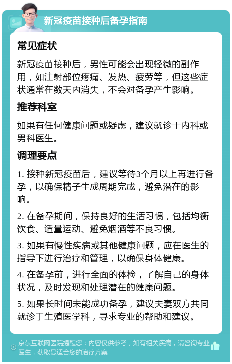 新冠疫苗接种后备孕指南 常见症状 新冠疫苗接种后，男性可能会出现轻微的副作用，如注射部位疼痛、发热、疲劳等，但这些症状通常在数天内消失，不会对备孕产生影响。 推荐科室 如果有任何健康问题或疑虑，建议就诊于内科或男科医生。 调理要点 1. 接种新冠疫苗后，建议等待3个月以上再进行备孕，以确保精子生成周期完成，避免潜在的影响。 2. 在备孕期间，保持良好的生活习惯，包括均衡饮食、适量运动、避免烟酒等不良习惯。 3. 如果有慢性疾病或其他健康问题，应在医生的指导下进行治疗和管理，以确保身体健康。 4. 在备孕前，进行全面的体检，了解自己的身体状况，及时发现和处理潜在的健康问题。 5. 如果长时间未能成功备孕，建议夫妻双方共同就诊于生殖医学科，寻求专业的帮助和建议。