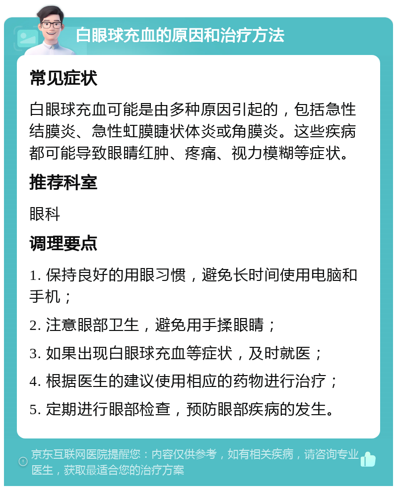 白眼球充血的原因和治疗方法 常见症状 白眼球充血可能是由多种原因引起的，包括急性结膜炎、急性虹膜睫状体炎或角膜炎。这些疾病都可能导致眼睛红肿、疼痛、视力模糊等症状。 推荐科室 眼科 调理要点 1. 保持良好的用眼习惯，避免长时间使用电脑和手机； 2. 注意眼部卫生，避免用手揉眼睛； 3. 如果出现白眼球充血等症状，及时就医； 4. 根据医生的建议使用相应的药物进行治疗； 5. 定期进行眼部检查，预防眼部疾病的发生。