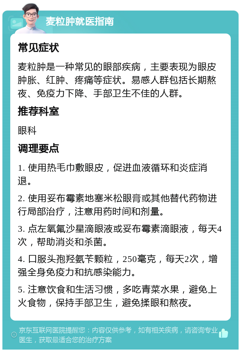 麦粒肿就医指南 常见症状 麦粒肿是一种常见的眼部疾病，主要表现为眼皮肿胀、红肿、疼痛等症状。易感人群包括长期熬夜、免疫力下降、手部卫生不佳的人群。 推荐科室 眼科 调理要点 1. 使用热毛巾敷眼皮，促进血液循环和炎症消退。 2. 使用妥布霉素地塞米松眼膏或其他替代药物进行局部治疗，注意用药时间和剂量。 3. 点左氧氟沙星滴眼液或妥布霉素滴眼液，每天4次，帮助消炎和杀菌。 4. 口服头孢羟氨苄颗粒，250毫克，每天2次，增强全身免疫力和抗感染能力。 5. 注意饮食和生活习惯，多吃青菜水果，避免上火食物，保持手部卫生，避免揉眼和熬夜。