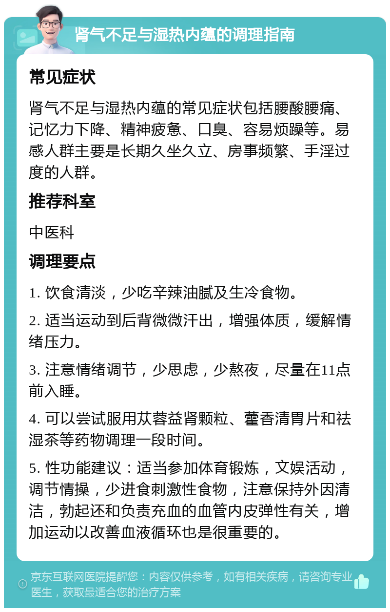 肾气不足与湿热内蕴的调理指南 常见症状 肾气不足与湿热内蕴的常见症状包括腰酸腰痛、记忆力下降、精神疲惫、口臭、容易烦躁等。易感人群主要是长期久坐久立、房事频繁、手淫过度的人群。 推荐科室 中医科 调理要点 1. 饮食清淡，少吃辛辣油腻及生冷食物。 2. 适当运动到后背微微汗出，增强体质，缓解情绪压力。 3. 注意情绪调节，少思虑，少熬夜，尽量在11点前入睡。 4. 可以尝试服用苁蓉益肾颗粒、藿香清胃片和祛湿茶等药物调理一段时间。 5. 性功能建议：适当参加体育锻炼，文娱活动，调节情操，少进食刺激性食物，注意保持外因清洁，勃起还和负责充血的血管内皮弹性有关，增加运动以改善血液循环也是很重要的。