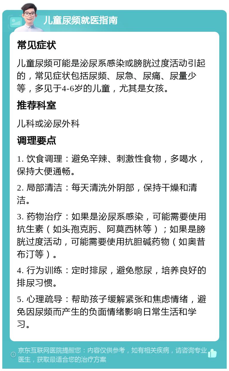 儿童尿频就医指南 常见症状 儿童尿频可能是泌尿系感染或膀胱过度活动引起的，常见症状包括尿频、尿急、尿痛、尿量少等，多见于4-6岁的儿童，尤其是女孩。 推荐科室 儿科或泌尿外科 调理要点 1. 饮食调理：避免辛辣、刺激性食物，多喝水，保持大便通畅。 2. 局部清洁：每天清洗外阴部，保持干燥和清洁。 3. 药物治疗：如果是泌尿系感染，可能需要使用抗生素（如头孢克肟、阿莫西林等）；如果是膀胱过度活动，可能需要使用抗胆碱药物（如奥昔布汀等）。 4. 行为训练：定时排尿，避免憋尿，培养良好的排尿习惯。 5. 心理疏导：帮助孩子缓解紧张和焦虑情绪，避免因尿频而产生的负面情绪影响日常生活和学习。