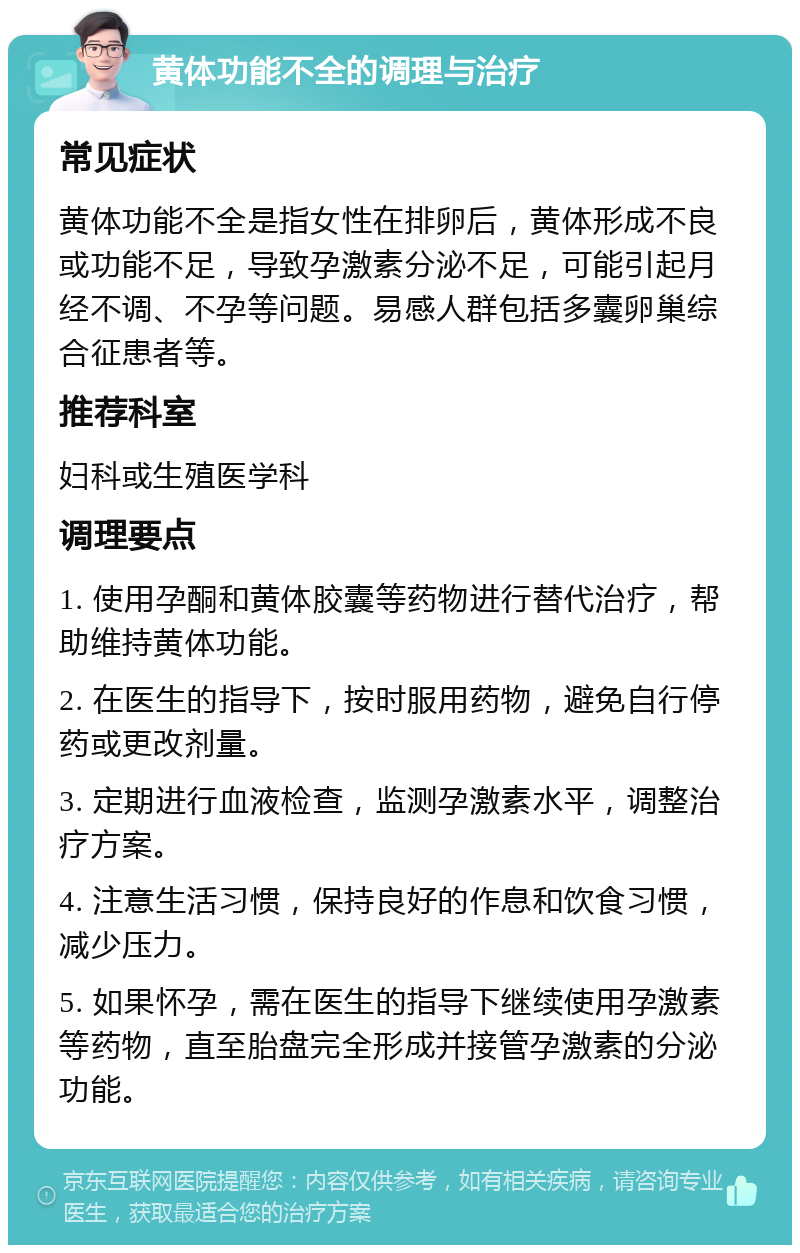 黄体功能不全的调理与治疗 常见症状 黄体功能不全是指女性在排卵后，黄体形成不良或功能不足，导致孕激素分泌不足，可能引起月经不调、不孕等问题。易感人群包括多囊卵巢综合征患者等。 推荐科室 妇科或生殖医学科 调理要点 1. 使用孕酮和黄体胶囊等药物进行替代治疗，帮助维持黄体功能。 2. 在医生的指导下，按时服用药物，避免自行停药或更改剂量。 3. 定期进行血液检查，监测孕激素水平，调整治疗方案。 4. 注意生活习惯，保持良好的作息和饮食习惯，减少压力。 5. 如果怀孕，需在医生的指导下继续使用孕激素等药物，直至胎盘完全形成并接管孕激素的分泌功能。