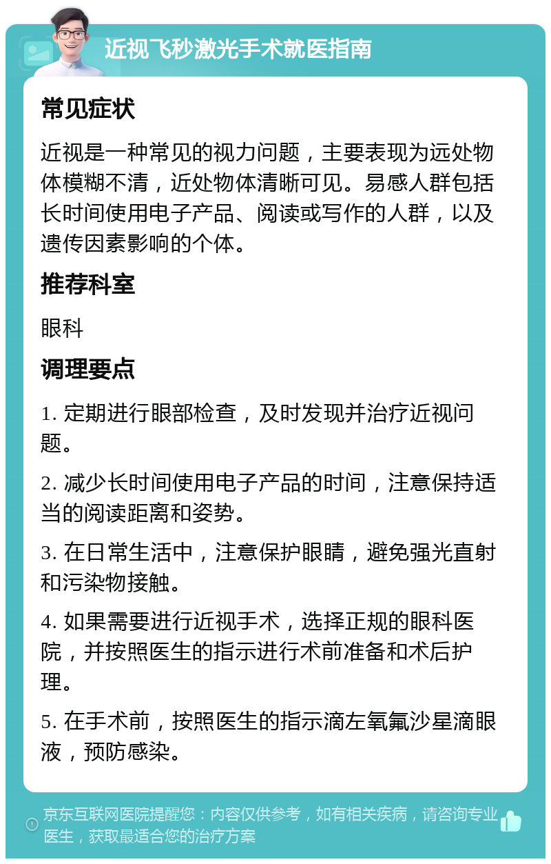 近视飞秒激光手术就医指南 常见症状 近视是一种常见的视力问题，主要表现为远处物体模糊不清，近处物体清晰可见。易感人群包括长时间使用电子产品、阅读或写作的人群，以及遗传因素影响的个体。 推荐科室 眼科 调理要点 1. 定期进行眼部检查，及时发现并治疗近视问题。 2. 减少长时间使用电子产品的时间，注意保持适当的阅读距离和姿势。 3. 在日常生活中，注意保护眼睛，避免强光直射和污染物接触。 4. 如果需要进行近视手术，选择正规的眼科医院，并按照医生的指示进行术前准备和术后护理。 5. 在手术前，按照医生的指示滴左氧氟沙星滴眼液，预防感染。