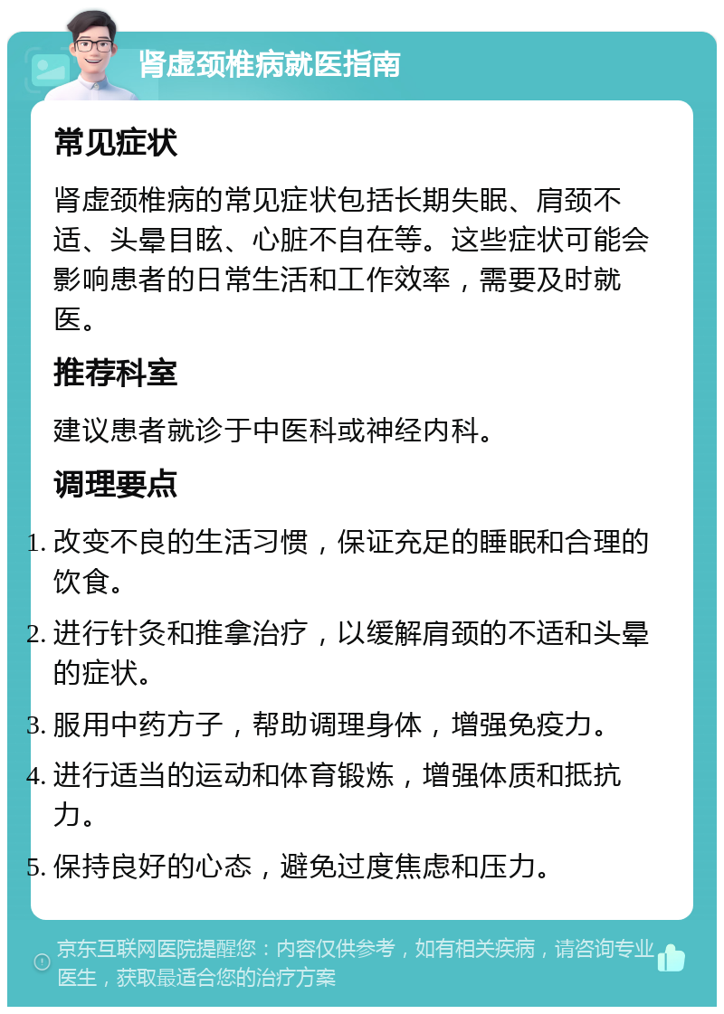 肾虚颈椎病就医指南 常见症状 肾虚颈椎病的常见症状包括长期失眠、肩颈不适、头晕目眩、心脏不自在等。这些症状可能会影响患者的日常生活和工作效率，需要及时就医。 推荐科室 建议患者就诊于中医科或神经内科。 调理要点 改变不良的生活习惯，保证充足的睡眠和合理的饮食。 进行针灸和推拿治疗，以缓解肩颈的不适和头晕的症状。 服用中药方子，帮助调理身体，增强免疫力。 进行适当的运动和体育锻炼，增强体质和抵抗力。 保持良好的心态，避免过度焦虑和压力。