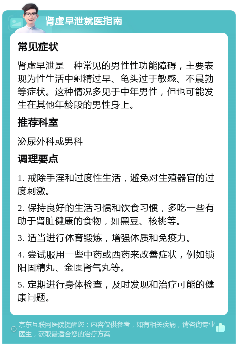 肾虚早泄就医指南 常见症状 肾虚早泄是一种常见的男性性功能障碍，主要表现为性生活中射精过早、龟头过于敏感、不晨勃等症状。这种情况多见于中年男性，但也可能发生在其他年龄段的男性身上。 推荐科室 泌尿外科或男科 调理要点 1. 戒除手淫和过度性生活，避免对生殖器官的过度刺激。 2. 保持良好的生活习惯和饮食习惯，多吃一些有助于肾脏健康的食物，如黑豆、核桃等。 3. 适当进行体育锻炼，增强体质和免疫力。 4. 尝试服用一些中药或西药来改善症状，例如锁阳固精丸、金匮肾气丸等。 5. 定期进行身体检查，及时发现和治疗可能的健康问题。