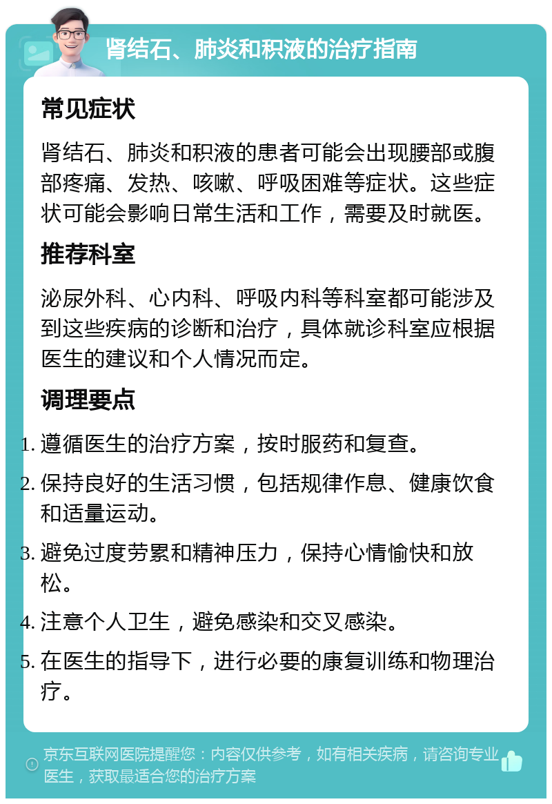 肾结石、肺炎和积液的治疗指南 常见症状 肾结石、肺炎和积液的患者可能会出现腰部或腹部疼痛、发热、咳嗽、呼吸困难等症状。这些症状可能会影响日常生活和工作，需要及时就医。 推荐科室 泌尿外科、心内科、呼吸内科等科室都可能涉及到这些疾病的诊断和治疗，具体就诊科室应根据医生的建议和个人情况而定。 调理要点 遵循医生的治疗方案，按时服药和复查。 保持良好的生活习惯，包括规律作息、健康饮食和适量运动。 避免过度劳累和精神压力，保持心情愉快和放松。 注意个人卫生，避免感染和交叉感染。 在医生的指导下，进行必要的康复训练和物理治疗。