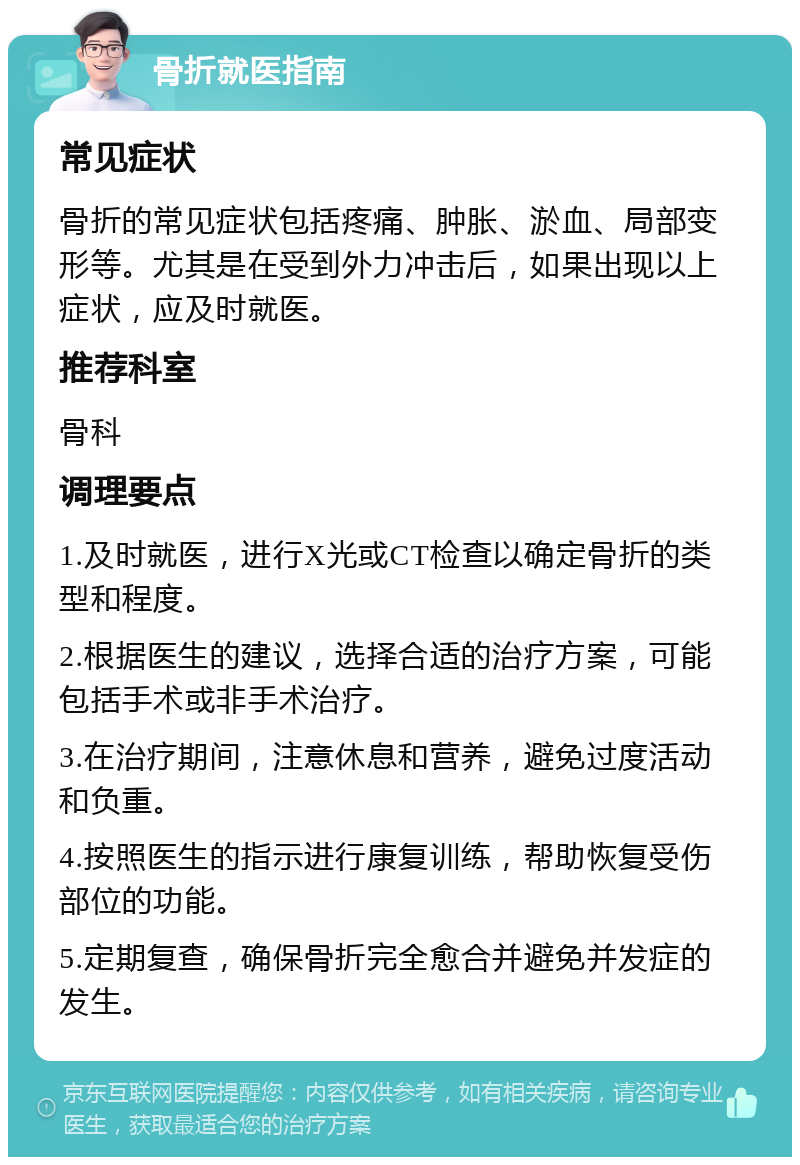 骨折就医指南 常见症状 骨折的常见症状包括疼痛、肿胀、淤血、局部变形等。尤其是在受到外力冲击后，如果出现以上症状，应及时就医。 推荐科室 骨科 调理要点 1.及时就医，进行X光或CT检查以确定骨折的类型和程度。 2.根据医生的建议，选择合适的治疗方案，可能包括手术或非手术治疗。 3.在治疗期间，注意休息和营养，避免过度活动和负重。 4.按照医生的指示进行康复训练，帮助恢复受伤部位的功能。 5.定期复查，确保骨折完全愈合并避免并发症的发生。