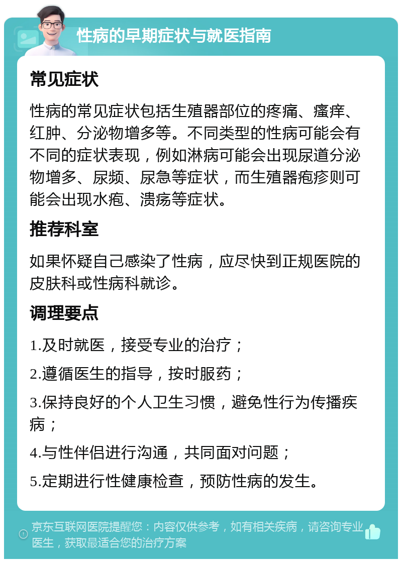 性病的早期症状与就医指南 常见症状 性病的常见症状包括生殖器部位的疼痛、瘙痒、红肿、分泌物增多等。不同类型的性病可能会有不同的症状表现，例如淋病可能会出现尿道分泌物增多、尿频、尿急等症状，而生殖器疱疹则可能会出现水疱、溃疡等症状。 推荐科室 如果怀疑自己感染了性病，应尽快到正规医院的皮肤科或性病科就诊。 调理要点 1.及时就医，接受专业的治疗； 2.遵循医生的指导，按时服药； 3.保持良好的个人卫生习惯，避免性行为传播疾病； 4.与性伴侣进行沟通，共同面对问题； 5.定期进行性健康检查，预防性病的发生。