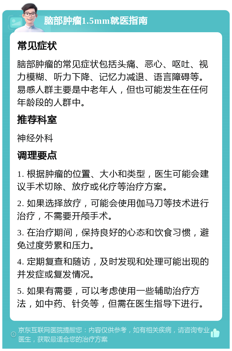 脑部肿瘤1.5mm就医指南 常见症状 脑部肿瘤的常见症状包括头痛、恶心、呕吐、视力模糊、听力下降、记忆力减退、语言障碍等。易感人群主要是中老年人，但也可能发生在任何年龄段的人群中。 推荐科室 神经外科 调理要点 1. 根据肿瘤的位置、大小和类型，医生可能会建议手术切除、放疗或化疗等治疗方案。 2. 如果选择放疗，可能会使用伽马刀等技术进行治疗，不需要开颅手术。 3. 在治疗期间，保持良好的心态和饮食习惯，避免过度劳累和压力。 4. 定期复查和随访，及时发现和处理可能出现的并发症或复发情况。 5. 如果有需要，可以考虑使用一些辅助治疗方法，如中药、针灸等，但需在医生指导下进行。