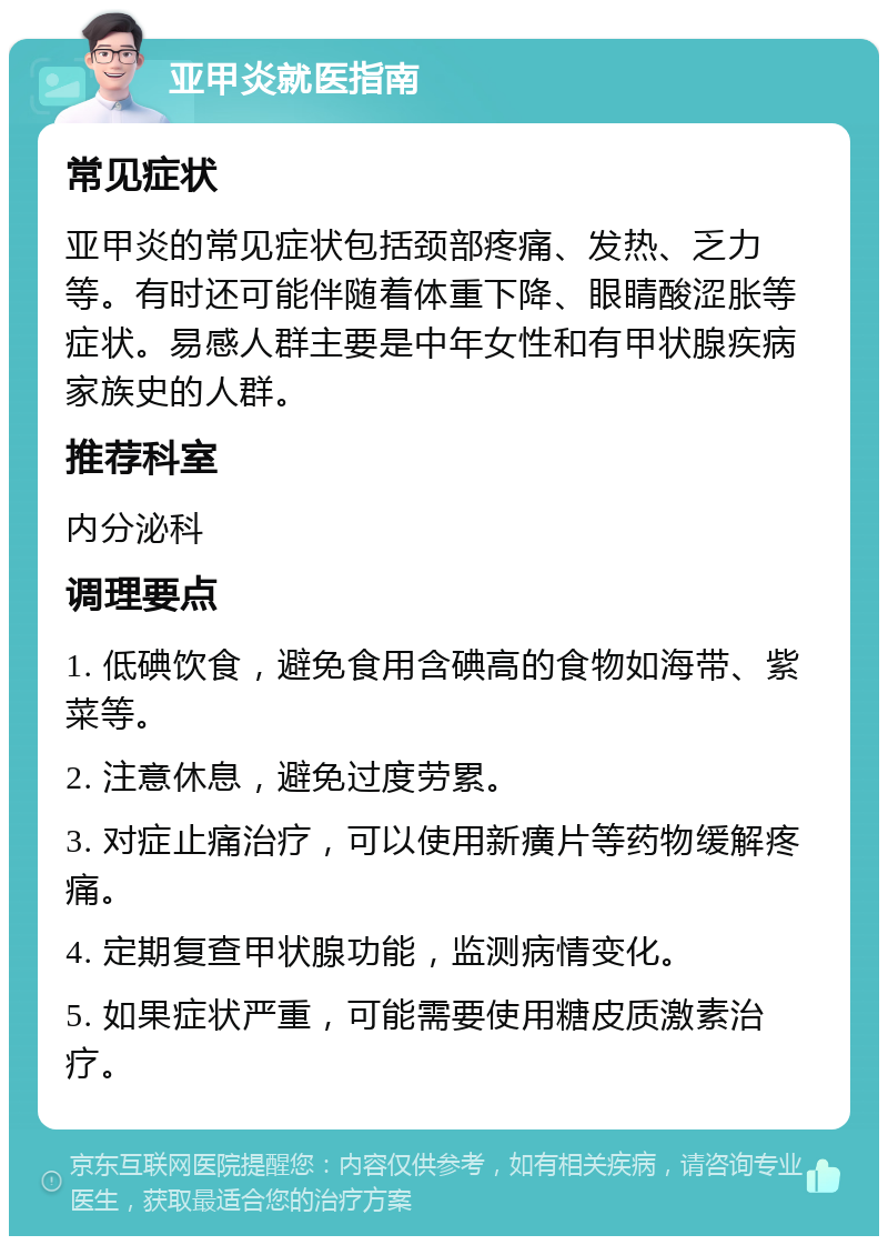 亚甲炎就医指南 常见症状 亚甲炎的常见症状包括颈部疼痛、发热、乏力等。有时还可能伴随着体重下降、眼睛酸涩胀等症状。易感人群主要是中年女性和有甲状腺疾病家族史的人群。 推荐科室 内分泌科 调理要点 1. 低碘饮食，避免食用含碘高的食物如海带、紫菜等。 2. 注意休息，避免过度劳累。 3. 对症止痛治疗，可以使用新癀片等药物缓解疼痛。 4. 定期复查甲状腺功能，监测病情变化。 5. 如果症状严重，可能需要使用糖皮质激素治疗。