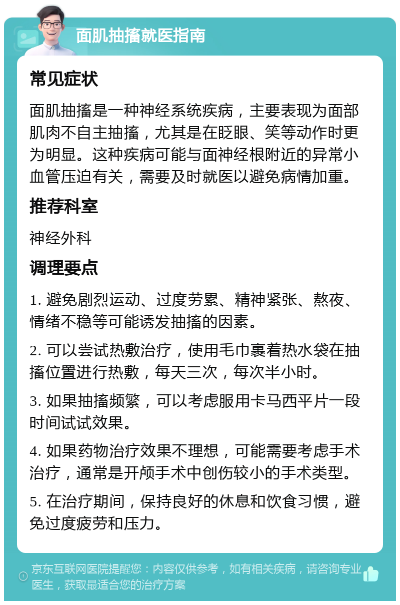 面肌抽搐就医指南 常见症状 面肌抽搐是一种神经系统疾病，主要表现为面部肌肉不自主抽搐，尤其是在眨眼、笑等动作时更为明显。这种疾病可能与面神经根附近的异常小血管压迫有关，需要及时就医以避免病情加重。 推荐科室 神经外科 调理要点 1. 避免剧烈运动、过度劳累、精神紧张、熬夜、情绪不稳等可能诱发抽搐的因素。 2. 可以尝试热敷治疗，使用毛巾裹着热水袋在抽搐位置进行热敷，每天三次，每次半小时。 3. 如果抽搐频繁，可以考虑服用卡马西平片一段时间试试效果。 4. 如果药物治疗效果不理想，可能需要考虑手术治疗，通常是开颅手术中创伤较小的手术类型。 5. 在治疗期间，保持良好的休息和饮食习惯，避免过度疲劳和压力。