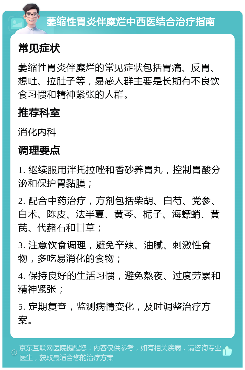 萎缩性胃炎伴糜烂中西医结合治疗指南 常见症状 萎缩性胃炎伴糜烂的常见症状包括胃痛、反胃、想吐、拉肚子等，易感人群主要是长期有不良饮食习惯和精神紧张的人群。 推荐科室 消化内科 调理要点 1. 继续服用泮托拉唑和香砂养胃丸，控制胃酸分泌和保护胃黏膜； 2. 配合中药治疗，方剂包括柴胡、白芍、党参、白术、陈皮、法半夏、黄芩、栀子、海螵蛸、黄芪、代赭石和甘草； 3. 注意饮食调理，避免辛辣、油腻、刺激性食物，多吃易消化的食物； 4. 保持良好的生活习惯，避免熬夜、过度劳累和精神紧张； 5. 定期复查，监测病情变化，及时调整治疗方案。